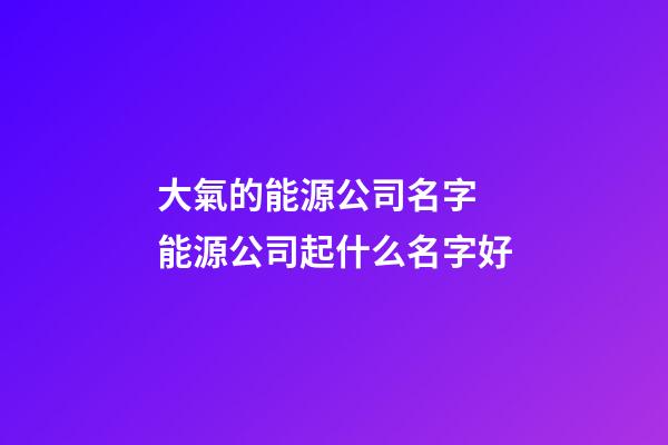 大氣的能源公司名字 能源公司起什么名字好-第1張-公司起名-玄機派